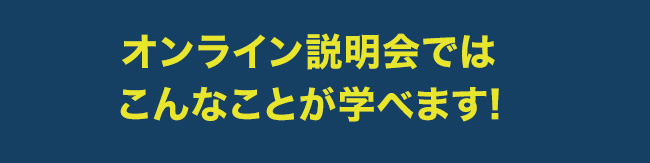 オンライン説明会ではこんなことが学べます!